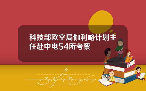 科技部欧空局伽利略计划主任赴中电54所考察