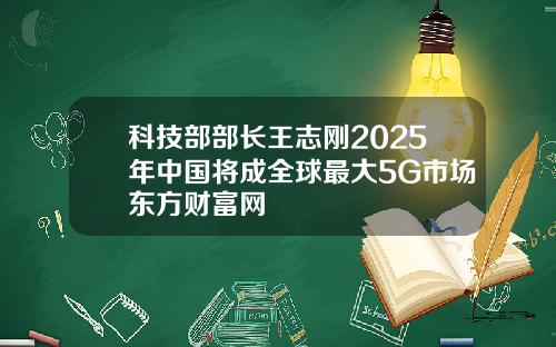 科技部部长王志刚2025年中国将成全球最大5G市场东方财富网
