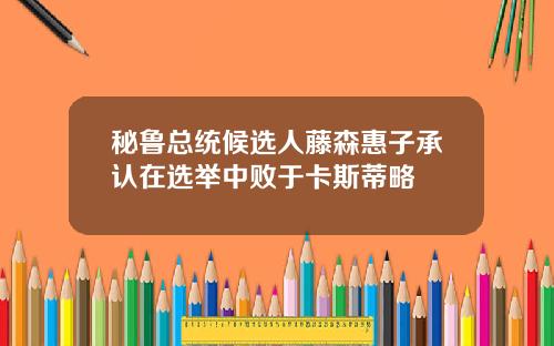 秘鲁总统候选人藤森惠子承认在选举中败于卡斯蒂略