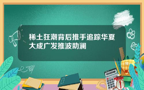稀土狂潮背后推手追踪华夏大成广发推波助澜