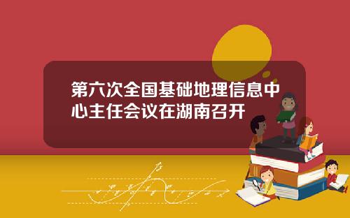 第六次全国基础地理信息中心主任会议在湖南召开