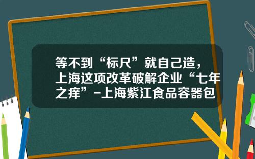 等不到“标尺”就自己造，上海这项改革破解企业“七年之痒”-上海紫江食品容器包装有限公司
