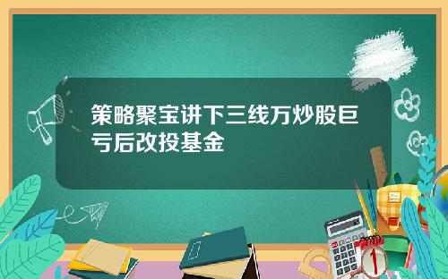 策略聚宝讲下三线万炒股巨亏后改投基金