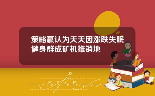 策略赢认为天天因涨跌失眠健身群成矿机推销地