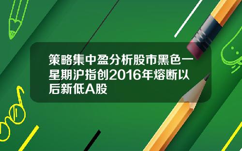 策略集中盈分析股市黑色一星期沪指创2016年熔断以后新低A股