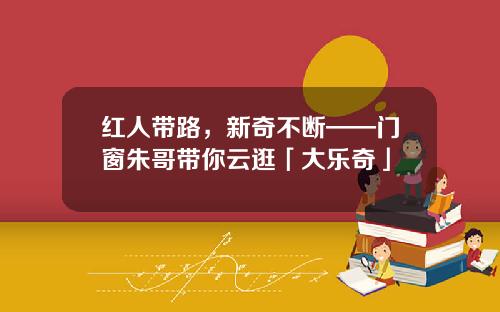 红人带路，新奇不断——门窗朱哥带你云逛「大乐奇」