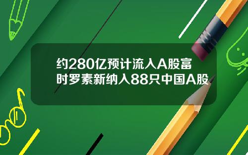 约280亿预计流入A股富时罗素新纳入88只中国A股
