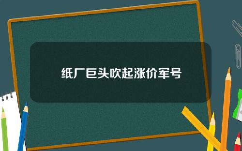 纸厂巨头吹起涨价军号