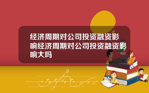 经济周期对公司投资融资影响经济周期对公司投资融资影响大吗