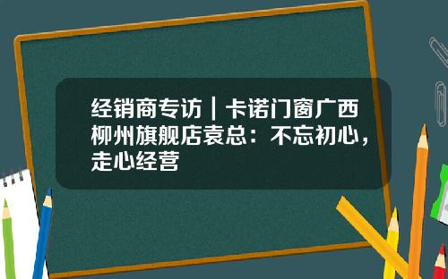 经销商专访｜卡诺门窗广西柳州旗舰店袁总：不忘初心，走心经营