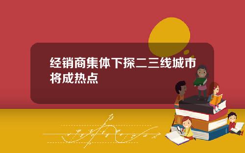 经销商集体下探二三线城市将成热点