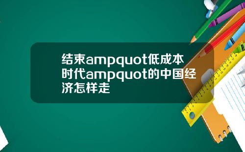 结束ampquot低成本时代ampquot的中国经济怎样走