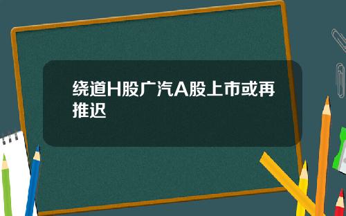 绕道H股广汽A股上市或再推迟