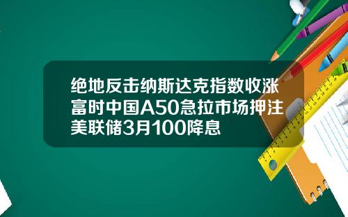 绝地反击纳斯达克指数收涨富时中国A50急拉市场押注美联储3月100降息