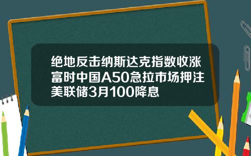 绝地反击纳斯达克指数收涨富时中国A50急拉市场押注美联储3月100降息