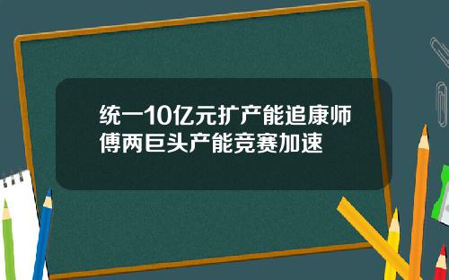 统一10亿元扩产能追康师傅两巨头产能竞赛加速