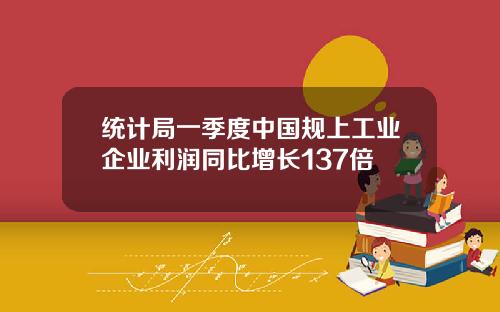 统计局一季度中国规上工业企业利润同比增长137倍