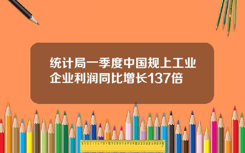 统计局一季度中国规上工业企业利润同比增长137倍