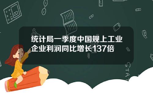 统计局一季度中国规上工业企业利润同比增长137倍