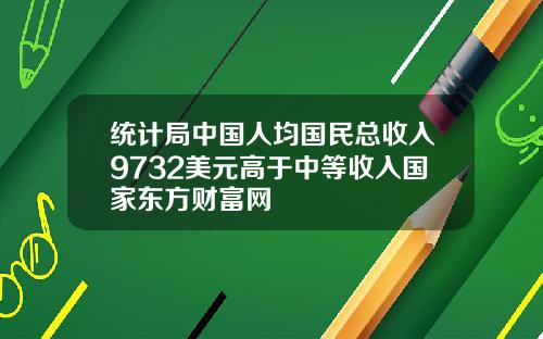 统计局中国人均国民总收入9732美元高于中等收入国家东方财富网