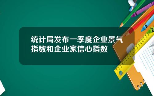 统计局发布一季度企业景气指数和企业家信心指数