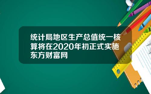 统计局地区生产总值统一核算将在2020年初正式实施东方财富网