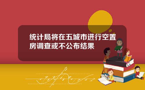 统计局将在五城市进行空置房调查或不公布结果