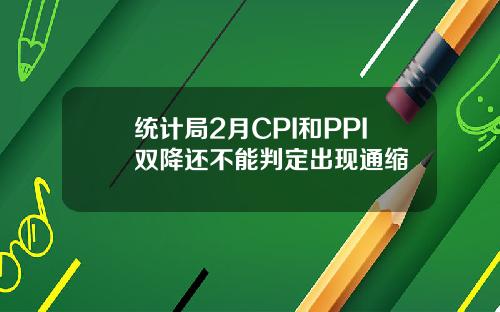 统计局2月CPI和PPI双降还不能判定出现通缩