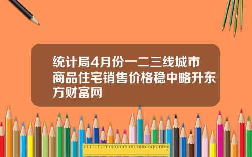 统计局4月份一二三线城市商品住宅销售价格稳中略升东方财富网