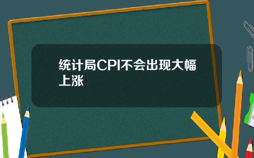统计局CPI不会出现大幅上涨