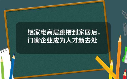继家电高层跳槽到家居后，门窗企业成为人才新去处