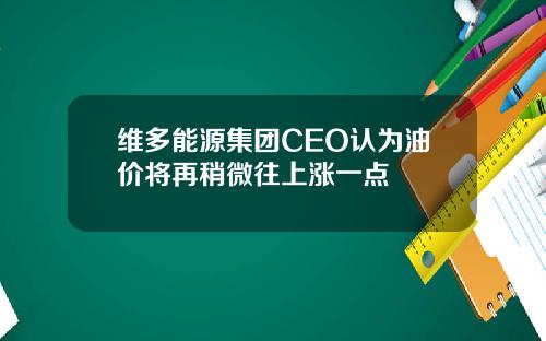 维多能源集团CEO认为油价将再稍微往上涨一点
