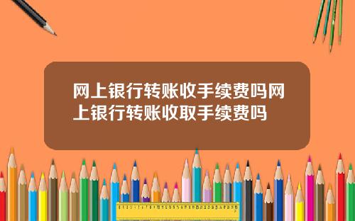 网上银行转账收手续费吗网上银行转账收取手续费吗