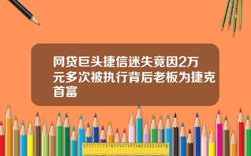 网贷巨头捷信迷失竟因2万元多次被执行背后老板为捷克首富