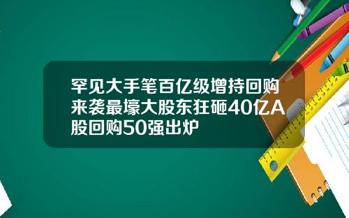 罕见大手笔百亿级增持回购来袭最壕大股东狂砸40亿A股回购50强出炉