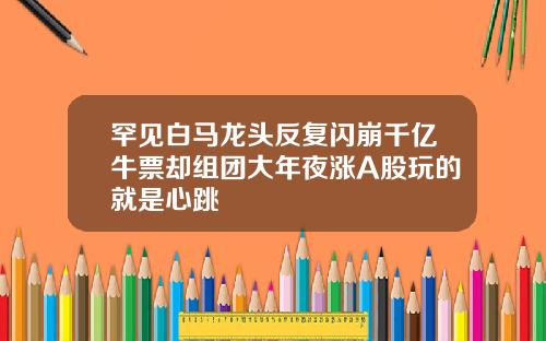 罕见白马龙头反复闪崩千亿牛票却组团大年夜涨A股玩的就是心跳
