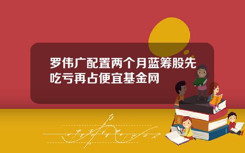 罗伟广配置两个月蓝筹股先吃亏再占便宜基金网