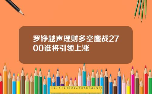 罗铮越声理财多空鏖战2700谁将引领上涨
