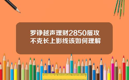罗铮越声理财2850屡攻不克长上影线该如何理解