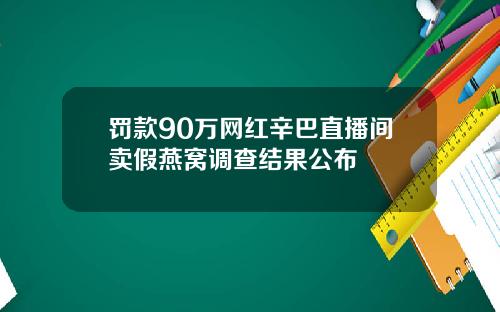 罚款90万网红辛巴直播间卖假燕窝调查结果公布