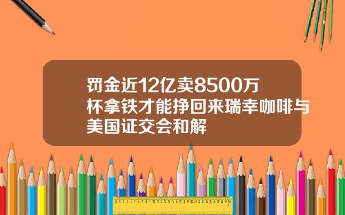罚金近12亿卖8500万杯拿铁才能挣回来瑞幸咖啡与美国证交会和解