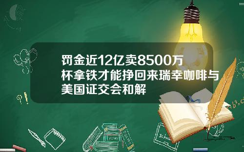 罚金近12亿卖8500万杯拿铁才能挣回来瑞幸咖啡与美国证交会和解
