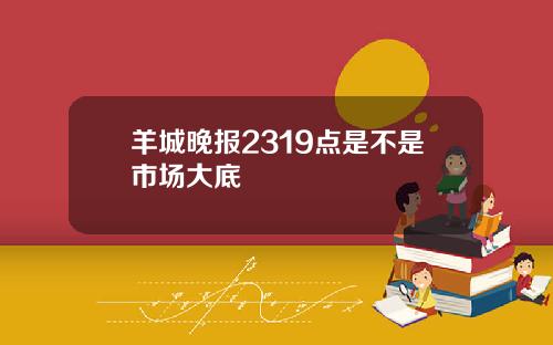 羊城晚报2319点是不是市场大底