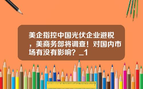 美企指控中国光伏企业避税，美商务部将调查！对国内市场有没有影响？_1