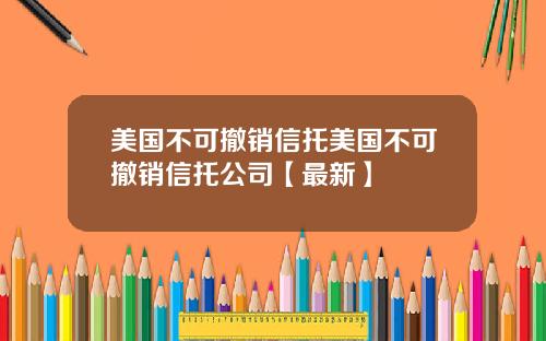 美国不可撤销信托美国不可撤销信托公司【最新】