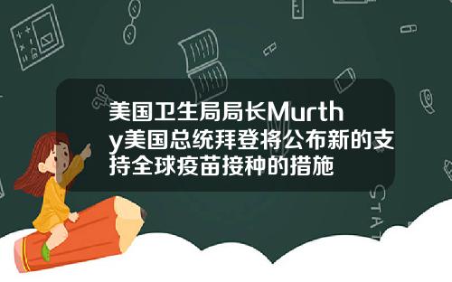 美国卫生局局长Murthy美国总统拜登将公布新的支持全球疫苗接种的措施