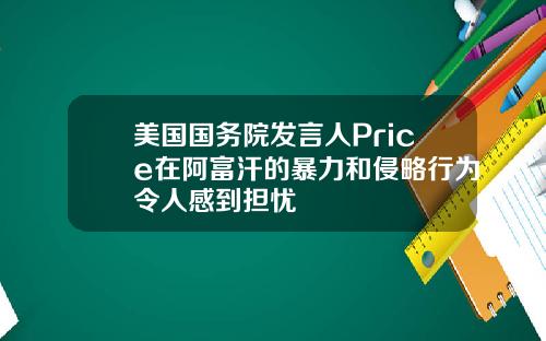 美国国务院发言人Price在阿富汗的暴力和侵略行为令人感到担忧