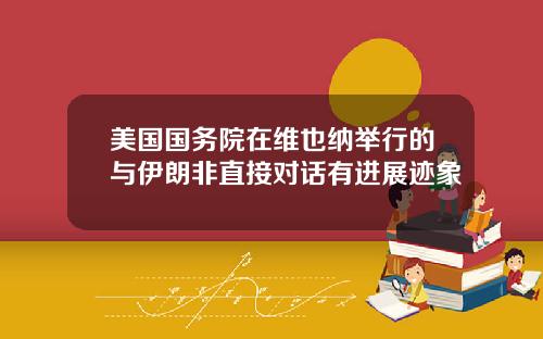 美国国务院在维也纳举行的与伊朗非直接对话有进展迹象