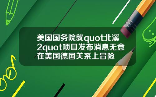 美国国务院就quot北溪2quot项目发布消息无意在美国德国关系上冒险
