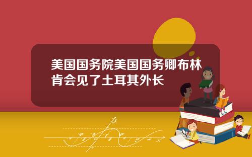 美国国务院美国国务卿布林肯会见了土耳其外长